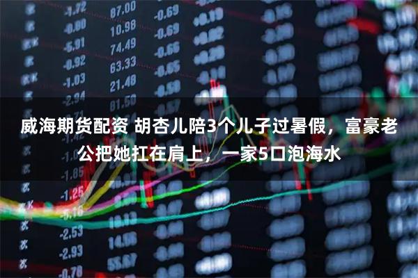 威海期货配资 胡杏儿陪3个儿子过暑假，富豪老公把她扛在肩上，一家5口泡海水