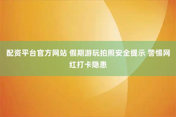 配资平台官方网站 假期游玩拍照安全提示 警惕网红打卡隐患