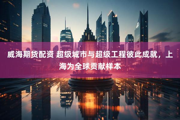 威海期货配资 超级城市与超级工程彼此成就，上海为全球贡献样本