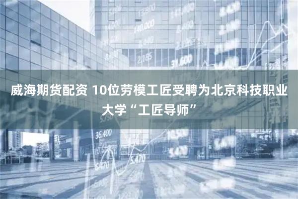 威海期货配资 10位劳模工匠受聘为北京科技职业大学“工匠导师”