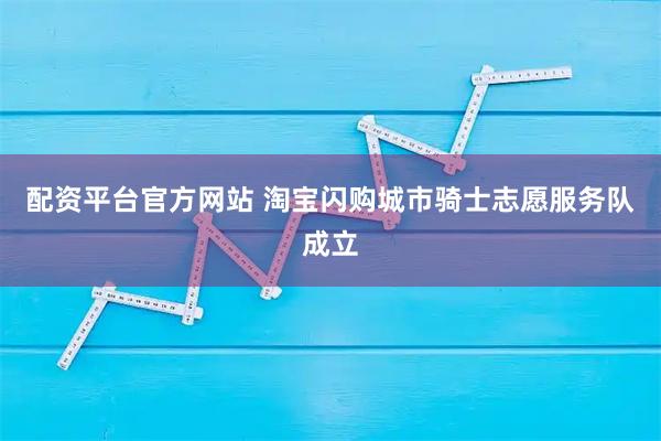 配资平台官方网站 淘宝闪购城市骑士志愿服务队成立