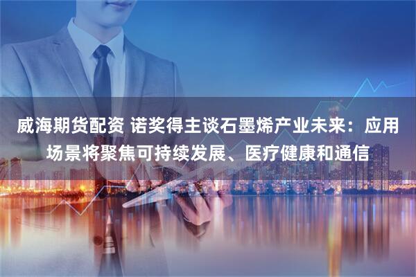 威海期货配资 诺奖得主谈石墨烯产业未来：应用场景将聚焦可持续发展、医疗健康和通信