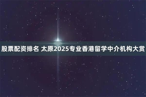 股票配资排名 太原2025专业香港留学中介机构大赏