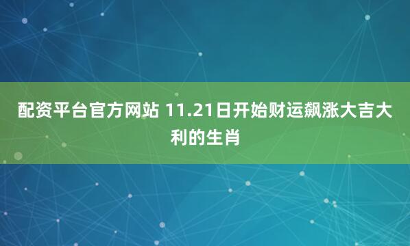 配资平台官方网站 11.21日开始财运飙涨大吉大利的生肖