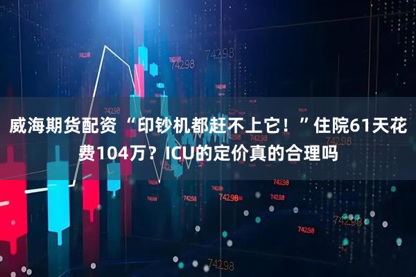 威海期货配资 “印钞机都赶不上它！”住院61天花费104万？ICU的定价真的合理吗