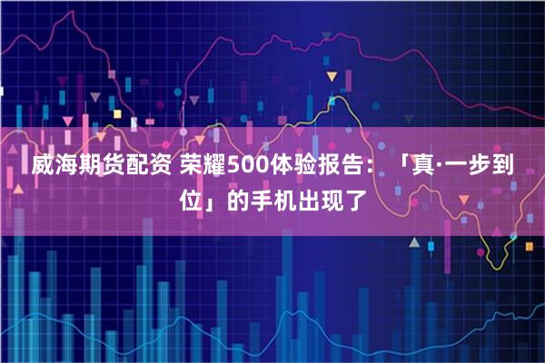 威海期货配资 荣耀500体验报告：「真·一步到位」的手机出现了