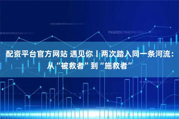 配资平台官方网站 遇见你丨两次踏入同一条河流：从“被救者”到“施救者”