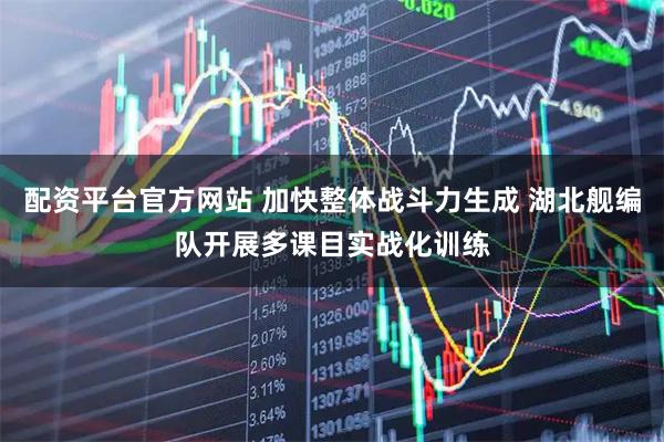 配资平台官方网站 加快整体战斗力生成 湖北舰编队开展多课目实战化训练