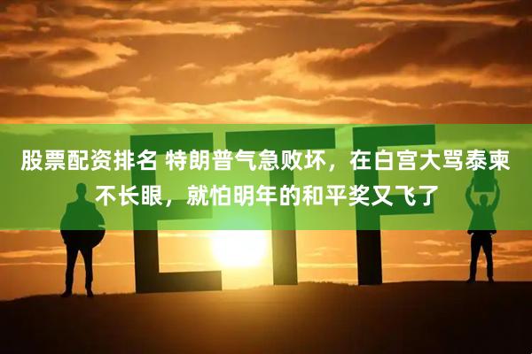 股票配资排名 特朗普气急败坏，在白宫大骂泰柬不长眼，就怕明年的和平奖又飞了