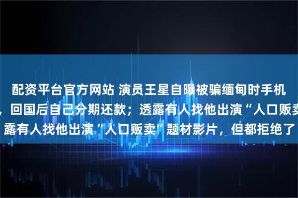 配资平台官方网站 演员王星自曝被骗缅甸时手机被人拿走刷了数万网贷，回国后自己分期还款；透露有人找他出演“人口贩卖”题材影片，但都拒绝了