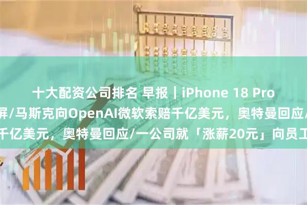十大配资公司排名 早报｜iPhone 18 Pro渲染视频曝光：左侧挖孔屏/马斯克向OpenAI微软索赔千亿美元，奥特曼回应/一公司就「涨薪20元」向员工致歉