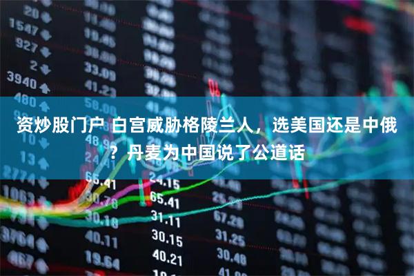 资炒股门户 白宫威胁格陵兰人，选美国还是中俄？丹麦为中国说了公道话