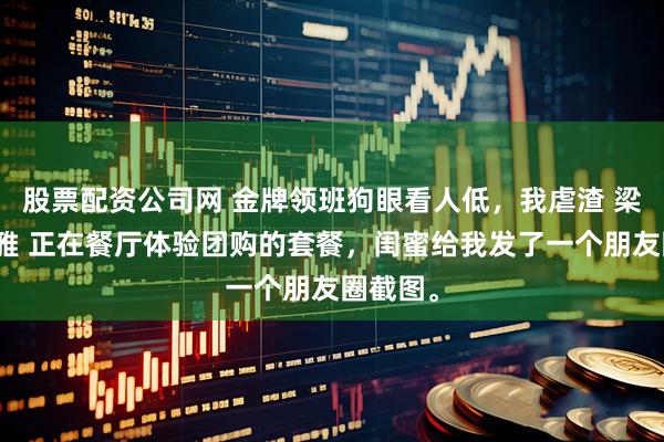 股票配资公司网 金牌领班狗眼看人低，我虐渣 梁颜欢赵雅 正在餐厅体验团购的套餐，闺蜜给我发了一个朋友圈截图。