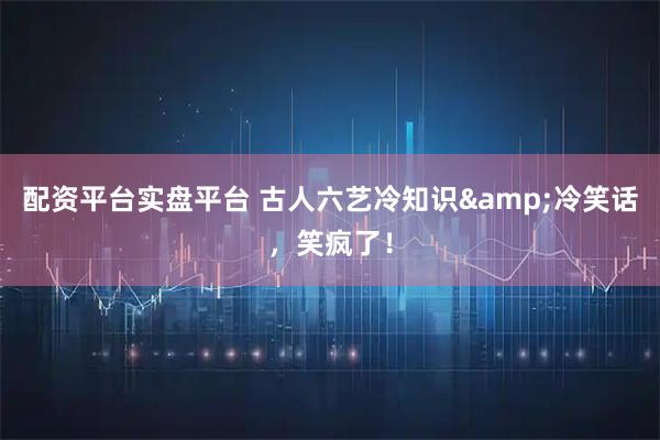 配资平台实盘平台 古人六艺冷知识&冷笑话，笑疯了！