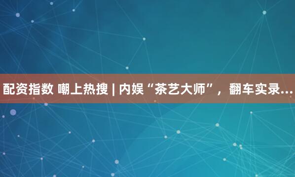 配资指数 嘲上热搜 | 内娱“茶艺大师”，翻车实录...