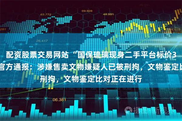 配资股票交易网站 “国保琉璃现身二手平台标价36666元”，官方通报：涉嫌售卖文物嫌疑人已被刑拘，文物鉴定比对正在进行