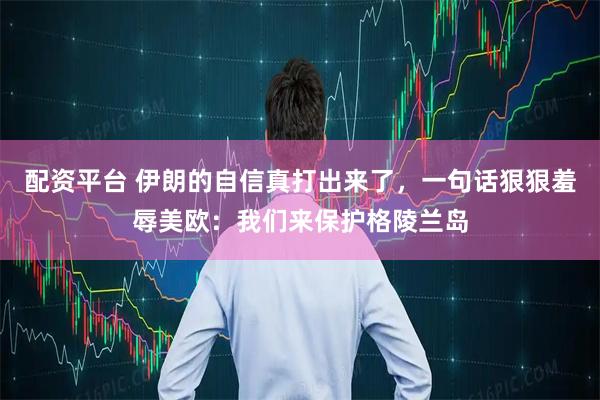 配资平台 伊朗的自信真打出来了，一句话狠狠羞辱美欧：我们来保护格陵兰岛