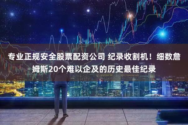 专业正规安全股票配资公司 纪录收割机！细数詹姆斯20个难以企及的历史最佳纪录