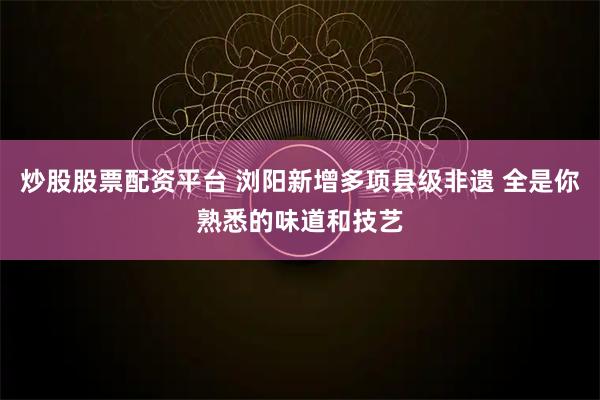 炒股股票配资平台 浏阳新增多项县级非遗 全是你熟悉的味道和技艺