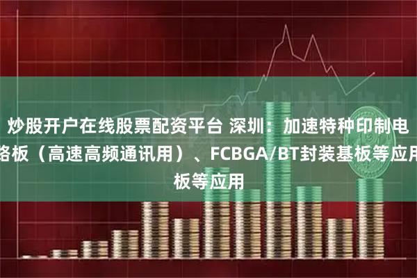 炒股开户在线股票配资平台 深圳:加速特种印制电路板(高速高频通讯用)、FCBGA/BT封装基板等应用