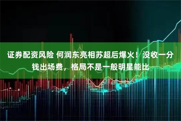证券配资风险 何润东亮相苏超后爆火！没收一分钱出场费，格局不是一般明星能比