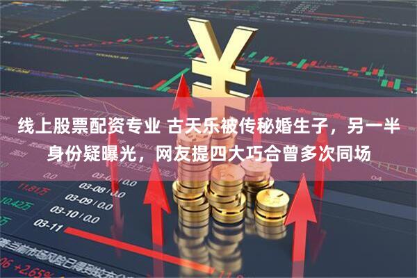 线上股票配资专业 古天乐被传秘婚生子，另一半身份疑曝光，网友提四大巧合曾多次同场