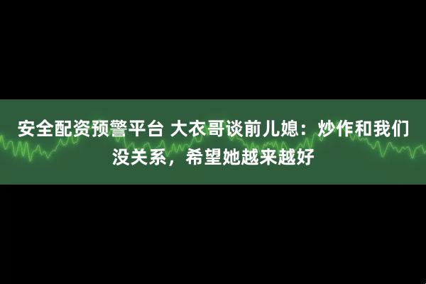 安全配资预警平台 大衣哥谈前儿媳：炒作和我们没关系，希望她越来越好